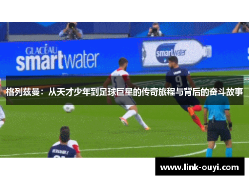 格列兹曼：从天才少年到足球巨星的传奇旅程与背后的奋斗故事