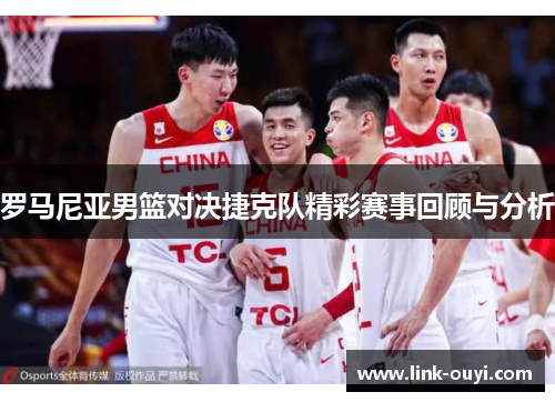 罗马尼亚男篮对决捷克队精彩赛事回顾与分析