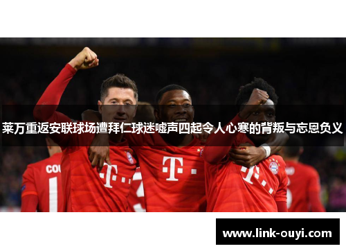 莱万重返安联球场遭拜仁球迷嘘声四起令人心寒的背叛与忘恩负义