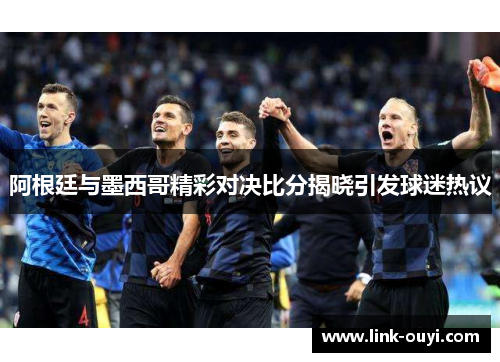 阿根廷与墨西哥精彩对决比分揭晓引发球迷热议